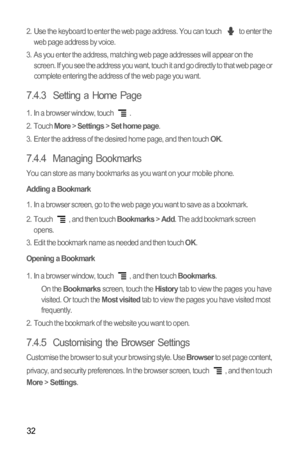 Page 3532
2.  Use the keyboard to enter the web page address. You can touch   to enter the 
web page address by voice.
3.  As you enter the address, matching web page addresses will appear on the 
screen. If you see the address you want, touch it and go directly to that web page or 
complete entering the address of the web page you want.
7.4.3  Setting a Home Page
1.  In a browser window, touch  .
2. Touch More > Settings > Set home page.
3.  Enter the address of the desired home page, and then touch OK.
7.4.4...