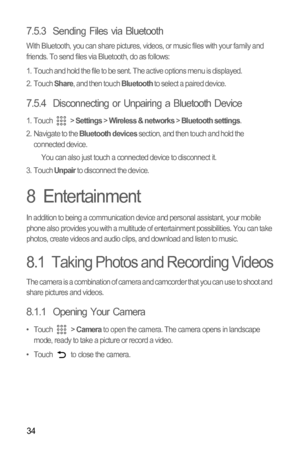 Page 3734
7.5.3  Sending Files via Bluetooth
With Bluetooth, you can share pictures, videos, or music files with your family and 
friends. To send files via Bluetooth, do as follows:
1.  Touch and hold the file to be sent. The active options menu is displayed.
2. Touch 
Share, and then touch Bluetooth to select a paired device.
7.5.4  Disconnecting or Unpairing a Bluetooth Device
1. Touch  > Settings > Wireless & networks > Bluetooth settings.
2.  Navigate to the Bluetooth devices section, and then touch and...