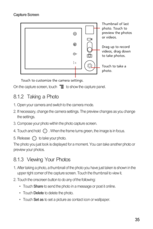 Page 3835
Capture Screen
On the capture screen, touch   to show the capture panel.
8.1.2  Taking a Photo
1.  Open your camera and switch to the camera mode.
2.  If necessary, change the camera settings. The preview changes as you change 
the settings.
3.  Compose your photo within the photo capture screen.
4.  Touch and hold  . When the frame turns green, the image is in focus.
5.  Release   to take your photo.
The photo you just took is displayed for a moment. You can take another photo or 
preview your...