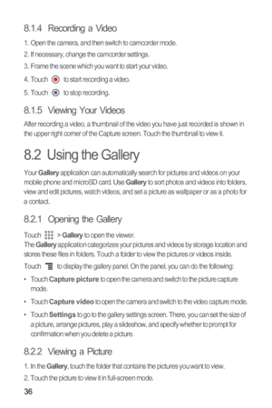 Page 3936
8.1.4  Recording a Video
1.  Open the camera, and then switch to camcorder mode.
2.  If necessary, change the camcorder settings.
3.  Frame the scene which you want to start your video.
4.  Touch   to start recording a video.
5.  Touch   to stop recording.
8.1.5  Viewing Your Videos
After recording a video, a thumbnail of the video you have just recorded is shown in 
the upper right corner of the Capture screen. Touch the thumbnail to view it.
8.2  Using the Gallery
Your Gallery application can...