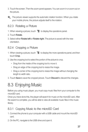 Page 4037
3.  Touch the screen. Then the zoom panel appears. You can zoom in or zoom out on 
the picture. 
 The picture viewer supports the automatic rotation function. When you rotate 
your mobile phone, the picture adjusts itself to the rotation.
8.2.3  Rotating a Picture
1.  When viewing a picture, touch   to display the operations panel.
2. Touch Rotate.
3. Select either Rotate left or Rotate right. The picture is saved with the new 
orientation.
8.2.4  Cropping a Picture
1.  When viewing a picture, touch...