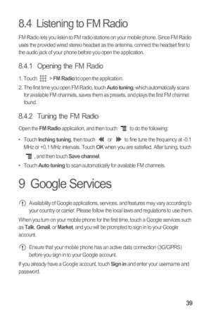 Page 4239
8.4  Listening to FM Radio
FM Radio lets you listen to FM radio stations on your mobile phone. Since FM Radio 
uses the provided wired stereo headset as the antenna, connect the headset first to 
the audio jack of your phone before you open the application.
8.4.1  Opening the FM Radio
1. Touch  > FM Radio to open the application.
2.  The first time you open FM Radio, touch Auto tuning, which automatically scans 
for available FM channels, saves them as presets, and plays the first FM channel 
found....