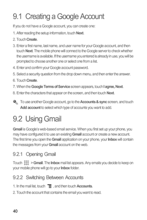 Page 4340
9.1  Creating a Google Account
If you do not have a Google account, you can create one:
1.  After reading the setup information, touch 
Next.
2. Touch Create.
3.  Enter a first name, last name, and user name for your Google account, and then 
touch 
Next. The mobile phone will connect to the Google server to check whether 
the username is available. If the username you entered is already in use, you will be 
prompted to choose another one or select one from a list.
4.  Enter and confirm your Google...