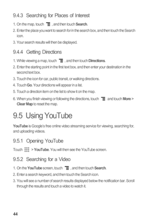 Page 4744
9.4.3  Searching for Places of Interest
1.  On the map, touch  , and then touch Search.
2.  Enter the place you want to search for in the search box, and then touch the Search 
icon.
3.  Your search results will then be displayed.
9.4.4  Getting Directions
1.  While viewing a map, touch  , and then touch Directions.
2.  Enter the starting point in the first text box, and then enter your destination in the 
second text box.
3.  Touch the icon for car, public transit, or walking directions.
4. Touch...