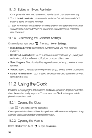 Page 5350
11.1.3  Setting an Event Reminder
1.  On any calendar view, touch an event to view its details or an event summary.
2. Touch the Add reminder button to add a reminder. Or touch the reminder’s “-” 
button to delete an existing reminder.
3.  Touch the reminder time, and then touch the length of time before the event when 
you want to be reminded. When the time comes, you will receive a notification 
about the event.
11.1.4  Customising the Calendar Settings
On any calendar view, touch  . Then touch More...