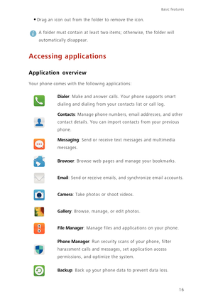 Page 21Basic features 
16
•Drag an icon out from the folder to remove the icon. 
 
A folder must contain at least two items; otherwise, the folder will 
automatically disappear.
Accessing applications
Application overview
Your phone comes with the following applications:
Dialer: Make and answer calls. Your phone supports smart 
dialing and dialing from your contacts list or call log. 
Contacts: Manage phone numbers, email addresses, and other 
contact details. You can import contacts from your previous 
phone....