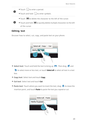 Page 25Basic features 
20
Editing text
Discover how to select, cut, copy, and paste text on your phone.
• Select text: Touch and hold the text to bring up . Then drag and 
to select more or less text, or touch Select all to select all text in a text 
box. 
• Copy text: Select text and touch Copy. 
• Cut text: Select text and touch Cut. 
• Paste text: Touch where you want to insert the text, drag to move the 
insertion point, and touch Paste to paste the text you copied or cut. 
•Touch to enter a period. 
•Touch...