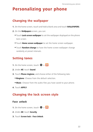 Page 27Personalizing your phone  
22
Personalizing your phone
Changing the wallpaper
1. On the home screen, touch and hold a blank area and touch WALLPAPERS. 
2. On the Wallpapers screen, you can: 
•Touch Lock screen wallpaper to set the wallpaper displayed on the phone 
lock screen.
•Touch Home screen wallpaper to set the home screen wallpaper.
•Touch Random change to have the home screen wallpaper change 
randomly at preset intervals.
Setting tones
1. On the home screen, touch  > .
2. Under All, touch Sound....