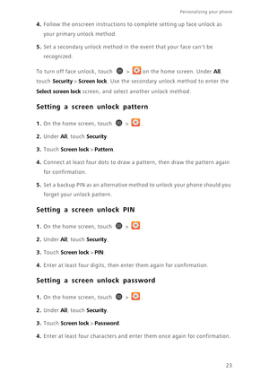 Page 2823
Personalizing your phone  
4. Follow the onscreen instructions to complete setting up face unlock as 
your primary unlock method. 
5. Set a secondary unlock method in the event that your face cant be 
recognized. 
To turn off face unlock, touch  >  on the home screen. Under All, 
touch 
Security > Screen lock. Use the secondary unlock method to enter the 
Select screen lock screen, and select another unlock method. 
Setting a screen unlock pattern
1. On the home screen, touch  > .
2. Under All, touch...