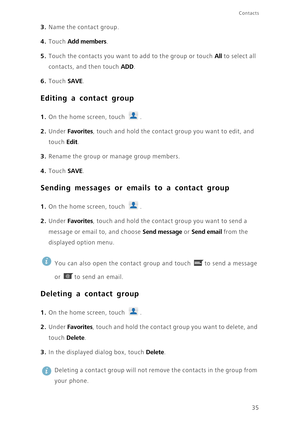 Page 4035
Contacts
3. Name the contact group.
4. Touch Add members. 
5. Touch the contacts you want to add to the group or touch All to select all 
contacts, and then touch 
ADD. 
6. Touch SAVE. 
Editing a contact group
1. On the home screen, touch .
2. Under Favorites, touch and hold the contact group you want to edit, and 
touch 
Edit. 
3. Rename the group or manage group members.
4. Touch SAVE. 
Sending messages or emails to a contact group
1. On the home screen, touch .
2. Under Favorites, touch and hold...