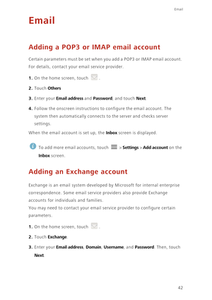 Page 47Email
42
Email
Adding a POP3 or IMAP email account
Certain parameters must be set when you add a POP3 or IMAP email account. 
For details, contact your email service provider.
1. On the home screen, touch .
2. Touch Others 
3. Enter your Email address and Password, and touch Next.
4. Follow the onscreen instructions to configure the email account. The 
system then automatically connects to the server and checks server 
settings. 
When the email account is set up, the Inbox screen is displayed. 
 
To add...