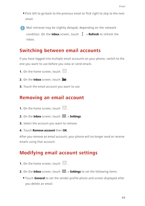 Page 49Email
44
•Flick left to go back to the previous email or flick right to skip to the next 
email.
 
Mail retrieval may be slightly delayed, depending on the network 
condition. On the 
Inbox screen, touch   > Refresh to refresh the 
inbox.
Switching between email accounts
If you have logged into multiple email accou nts on y our phone , switc h to t he 
one you want to use before you view or send emails. 
1. On the home screen, touch .
2. On the Inbox screen, touch .
3. Touch the email account you want to...