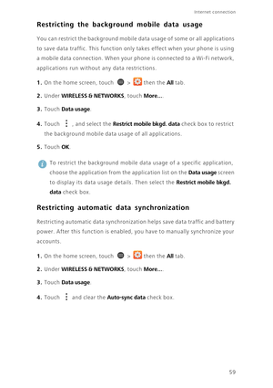 Page 6459
Internet connection 
Restricting the background mobile data usage
You can restrict the background mobile data usage of some or all applications 
to save data traffic. This function only takes effect when your phone is using 
a mobile data connection. When your phone is connected to a Wi-Fi network, 
applications run without any data restrictions. 
1. On the home screen, touch  > then the All tab.
2. Under WIRELESS & NETWORKS, touch More....
3. Touch Data usage. 
4. Touch , and select the Restrict...