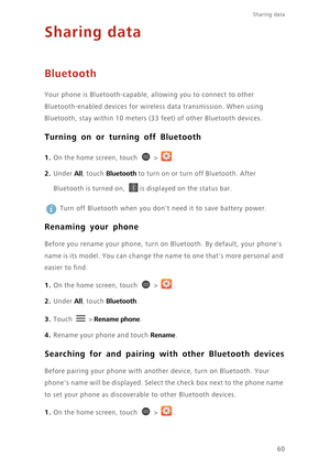 Page 65Sharing data 
60
Sharing data
Bluetooth
Your phone is Bluetooth-capable, allowing you to connect to other 
Bluetooth-enabled devices for wireless data transmission. When using 
Bluetooth, stay within 10 meters (33 feet) of other Bluetooth devices. 
Turning on or turning off Bluetooth
1. On the home screen, touch  > .
2. Under All, touch Bluetooth to turn on or turn off Bluetooth. After 
Bluetooth is turned on, 
is displayed on the status bar. 
 
Turn off Bluetooth when you dont need it to save battery...