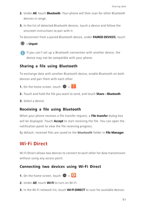 Page 6661
Sharing data 
2. Under All, touch Bluetooth. Your phone will then scan for other Bluetooth 
devices in range.
3. In the list of detected Bluetooth devices, touch a device and follow the 
onscreen instructions to pair with it. 
To disconnect from a paired Bluetooth device, under PAIRED DEVICES, touch 
 > 
Unpair. 
 
If you cant set up a Bluetooth connection with another device, the 
device may not be compatible with your phone. 
Sharing a file using Bluetooth
To exchange data with another Bluetooth...