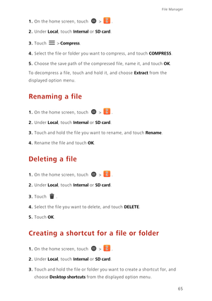 Page 7065
File Manager 
1. On the home screen, touch  > .
2. Under Local, touch Internal or SD card. 
3. Touch  > Compress. 
4. Select the file or folder you want to compress, and touch COMPRESS. 
5. Choose the save path of the compressed file, name it, and touch OK. 
To decompress a file, touch and hold it, and choose Extract from the 
displayed option menu.
Renaming a file
1. On the home screen, touch  > .
2. Under Local, touch Internal or SD card. 
3. Touch and hold the file you want to rename, and touch...