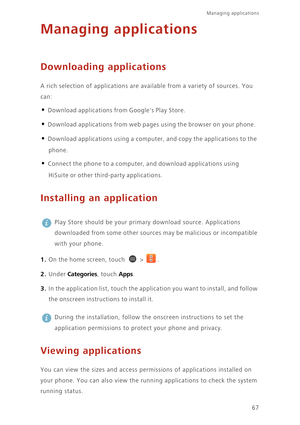 Page 7267
Managing applications 
Managing applications
Downloading applications
A rich selection of applications are available from a variety of sources. You 
can: 
• Download applications from Googles Play Store. 
• Download applications from web pages using the browser on your phone. 
• Download applications using a computer, and copy the applications to the 
phone. 
• Connect the phone to a computer, and download applications using 
HiSuite or other third-party applications. 
Installing an application
 
Play...