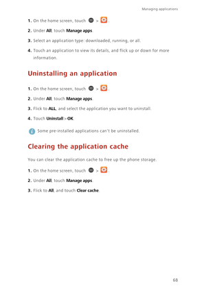 Page 73Managing applications 
68
1. On the home screen, touch  > .
2. Under All, touch Manage apps. 
3. Select an application type: downloaded, running, or all. 
4. Touch an application to view its details, and flick up or down for more 
information. 
Uninstalling an application
1. On the home screen, touch  > .
2. Under All, touch Manage apps. 
3. Flick to ALL, and select the application you want to uninstall. 
4. Touch Uninstall > OK. 
 
Some pre-installed applications cant be uninstalled.
Clearing the...