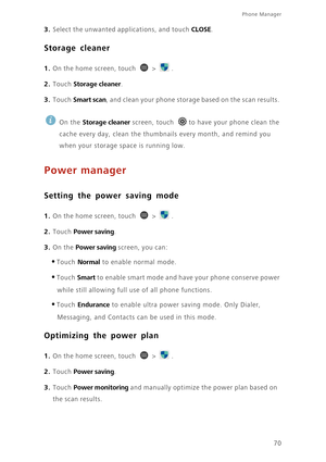 Page 75Phone Manager 
70
3. Select the unwanted applications, and touch CLOSE. 
Storage cleaner
1. On the home screen, touch  > .
2. Touch Storage cleaner. 
3. Touch Smart scan, and clean your phone storage based on the scan results. 
 
On the Storage cleaner screen, touch  to have your phone clean the 
cache every day, clean the thumbnails every month, and remind you 
when your storage space is running low.
Power manager
Setting the power saving mode
1. On the home screen, touch  > .
2. Touch Power saving. 
3....