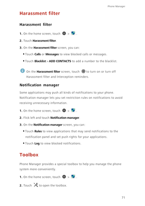 Page 7671
Phone Manager 
Harassment filter
Harassment filter
1. On the home screen, touch  > .
2. Touch Harassment filter. 
3. On the Harassment filter screen, you can: 
•Touch Calls or Messages to view blocked calls or messages. 
•Touch Blacklist > ADD CONTACTS to add a number to the blacklist. 
 
On the Harassment filter screen, touch  to turn on or turn off 
Harassment filter and Interception reminders.
Notification manager
Some applications may push all kinds of notifications to your phone. 
Notification...