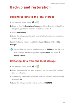 Page 77Backup and restoration  
72
Backup and restoration
Backing up data to the local storage
1. On the home screen, touch  > .
2. Select or clear the Encrypt your backup check box. Once the backup file is 
encrypted, you need to enter the password to access it. 
3. Touch New backup. 
4. Select the data you want to back up, and follow the onscreen instructions 
to ba ck  i t u p. 
By default, backup files are saved to the HuaweiBackup folder in File 
Manager
. 
 
Encrypted backup files can only be restored by...