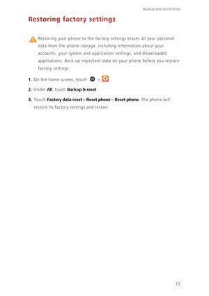 Page 7873
Backup and restoration  
Restoring factory settings
 
Restoring your phone to the factory settings erases all your personal 
data from the phone storage, including information about your 
accounts, your system and application settings, and downloaded 
applications. Back up important data on your phone before you restore 
factory settings. 
1. On the home screen, touch  > .
2. Under All, touch Backup & reset. 
3. Touch Factory data reset > Reset phone > Reset phone. The phone will 
restore its factory...