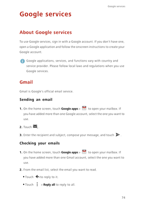 Page 79Google services 
74
Google services
About Google services
To use Google services, sign in with a Google account. If you dont have one, 
open a Google application and follow the onscreen instructions to create your 
Google account.
 
Google applications, services, and functions vary with country and 
service provider. Please follow local laws and regulations when you use 
Google services.
Gmail
Gmail is Googles official email service. 
Sending an email
1. On the home screen, touch Google apps >  to open...