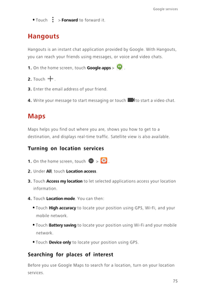 Page 8075
Google services 
•Touch  > Forward to forward it.
Hangouts
Hangouts is an instant chat application provided by Google. With Hangouts, 
you can reach your friends using messages, or voice and video chats.
1. On the home screen, touch Google apps > .
2. Touch . 
3. Enter the email address of your friend. 
4. Write your message to start messaging or touch to start a video chat. 
Maps
Maps helps you find out where you are, shows you how to get to a 
destination, and displays real-time traffic. Satellite...