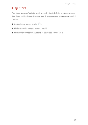 Page 8277
Google services 
Play Store
Play Store is Googles digital application distributed platform, where you can 
download applications and games, as well as update and browse downloaded 
content.
1. On the home screen, touch .
2. Find the application you want to install.
3. Follow the onscreen instructions to download and install it. 