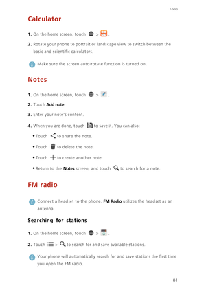 Page 8681
Tools
Calculator
1. On the home screen, touch  > .
2. Rotate your phone to portrait or landscape view to switch between the 
basic and scientific calculators. 
 
Make sure the screen auto-rotate function is turned on. 
Notes
1. On the home screen, touch  > .
2. Touch Add note. 
3. Enter your notes content.
4. When you are done, touch to save it. You can also:
•Touch to share the note.
•Touch to delete the note.
•Touch to create another note.
•Return to the Notes screen, and touch to search for a...