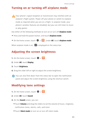 Page 89Phone settings 
84
Turning on or turning off airplane mode
 
Your phones signal reception or transmission may interfere with an 
airplanes flight system. Power off your phone or switch to airplane 
mode as required when you are on a flight. In airplane mode, your 
phones wireless features are disabled, but you can still listen to music 
or play games. 
Use either of the following methods to turn on or turn off 
Airplane mode: 
• Press and hold the power button, and touch Airplane mode. 
• On the home...