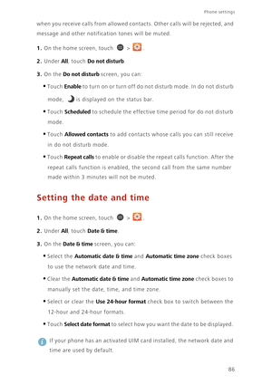 Page 91Phone settings 
86 when you receive calls from allowed contacts. Other calls will be rejected, and 
message and other notification tones will be muted. 
1. On the home screen, touch  > .
2. Under All, touch Do not disturb. 
3. On the Do not disturb screen, you can: 
•Touch Enable to turn on or turn off do not disturb mode. In do not disturb 
mode, 
is displayed on the status bar. 
•Touch Scheduled to schedule the effective time period for do not disturb 
mode. 
•Touch Allowed contacts to add contacts...