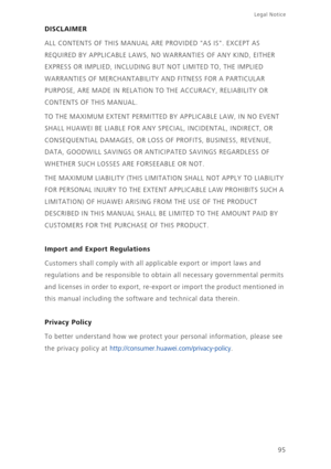 Page 10095
Legal Notice 
DISCLAIMER
ALL CONTENTS OF THIS MANUAL ARE PROVIDED AS IS. EXCEPT AS 
REQUIRED BY APPLICABLE LAWS, NO WARRANTIES OF ANY KIND, EITHER 
EXPRESS OR IMPLIED, INCLUDING BUT NOT LIMITED TO, THE IMPLIED 
WARRANTIES OF MERCHANTABILITY AND FITNESS FOR A PARTICULAR 
PURPOSE, ARE MADE IN RELATION TO THE ACCURACY, RELIABILITY OR 
CONTENTS OF THIS MANUAL.
TO THE MAXIMUM EXTENT PERMITTED BY APPLICABLE LAW, IN NO EVENT 
SHALL HUAWEI BE LIABLE FOR ANY SPECIAL, INCIDENTAL, INDIRECT, OR 
CONSEQUENTIAL...