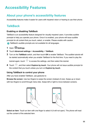 Page 101AccessibilityFeaturesAboutyourphone'saccessibilityfeaturesAccessibilityfeaturesmakeiteasierforuserswithimpairedvisionorhearingtousetheirphone.
TalkBack EnablingordisablingTalkBack TalkBackisanaccessibilityfeaturedesignedforvisuallyimpairedusers.Itprovidesaudiblepromptstohelpyouoperateyourphone.Onceitisenabled,yourphonewillissueaudible
promptsforallcontentthatyoutouch,select,orenable.Pleaseenablewithcaution....