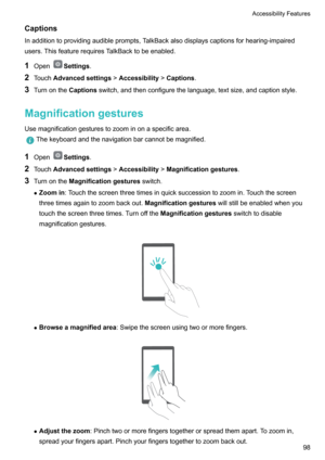 Page 103Captions
Inadditiontoprovidingaudibleprompts,TalkBackalsodisplayscaptionsforhearing-impaired users.ThisfeaturerequiresTalkBacktobeenabled.
1 Open
Settings .
2 Touch Advancedsettings !Accessibility !Captions .
3 Turnonthe Captionsswitch,andthenconfigurethelanguage,textsize,andcaptionstyle.
Magnificationgestures
Usemagnificationgesturestozoominonaspecificarea.
Thekeyboardandthenavigationbarcannotbemagnified.
1 OpenSettings .
2 Touch...