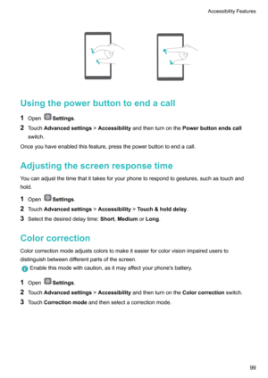 Page 104
Usingthepowerbuttontoendacall
1 Open
Settings .
2 Touch Advancedsettings !Accessibility andthenturnonthe Powerbuttonendscall
switch.
Onceyouhaveenabledthisfeature,pressthepowerbuttontoendacall.
Adjustingthescreenresponsetime 