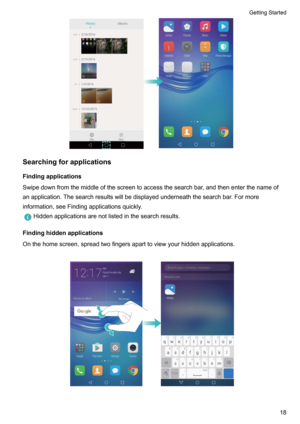 Page 23Searchingforapplications
Findingapplications Swipedownfromthemiddleofthescreentoaccessthesearchbar,andthenenterthenameof anapplication.Thesearchresultswillbedisplayedunderneaththesearchbar.Formore
information,seeFindingapplicationsquickly.
Hiddenapplicationsarenotlistedinthesearchresults.
Findinghiddenapplications
Onthehomescreen,spreadtwofingersaparttoviewyourhiddenapplications. 
GettingStarted18    