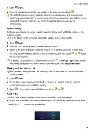 Page 291OpenDialer .
2 Entertheemergencynumberforyourlocationinthedialer,andthentouch
.
Theabilitytomakeemergencycallscandependonlocalregulationsandcarriersinyour
area.Poornetworkreceptionorenvironmentalinterferencemaypreventyourcallfrombeing
connected.Neverrelysolelyonyourphoneforessentialcommunicationduring
emergencies.
Speeddialing
Configurespeeddialingforpeopleyoucallfrequently.Simplytouchandholdanumberkeyto
dialtheirnumber.
1...
