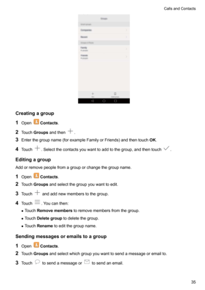 Page 40Creatingagroup
1 Open
Contacts .
2 Touch Groups andthen
.
3 Enterthegroupname(forexampleFamilyorFriends)andthentouch OK.
4 Touch
.Selectthecontactsyouwanttoaddtothegroup,andthentouch.
Editingagroup Addorremovepeoplefromagrouporchangethegroupname.
1 Open
Contacts .
2 Touch Groups andselectthegroupyouwanttoedit.
3 Touch
andaddnewmemberstothegroup.
4 Touch
.