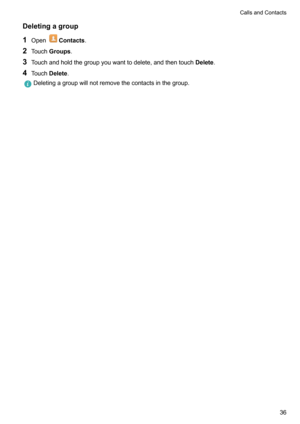 Page 41Deletingagroup
1 Open
Contacts .
2 Touch Groups .
3 Touchandholdthegroupyouwanttodelete,andthentouch Delete.
4 Touch Delete .
Deletingagroupwillnotremovethecontactsinthegroup.CallsandContacts36   