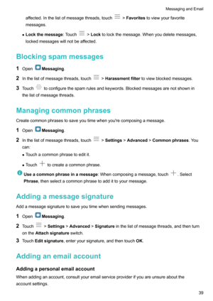 Page 44affected.Inthelistofmessagethreads,touch!Favorites toviewyourfavorite
messages.
z Lockthemessage :Touch
!Lock tolockthemessage.Whenyoudeletemessages,
lockedmessageswillnotbeaffected.
Blockingspammessages
1 Open
Messaging .
2 Inthelistofmessagethreads,touch
!Harassmentfilter toviewblockedmessages.
3 Touch
toconfigurethespamrulesandkeywords.Blockedmessagesarenotshownin
thelistofmessagethreads.
Managingcommonphrases...