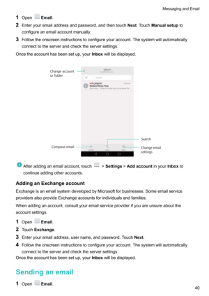 Page 451OpenEmail .
2 Enteryouremailaddressandpassword,andthentouch Next.Touch Manualsetup to
configureanemailaccountmanually.
3 Followtheonscreeninstructionstoconfigureyouraccount.Thesystemwillautomatically
connecttotheserverandchecktheserversettings.
Oncetheaccounthasbeensetup,your Inboxwillbedisplayed.
Afteraddinganemailaccount,touch! Settings !Addaccount inyourInboxto
continueaddingotheraccounts.
AddinganExchangeaccount...