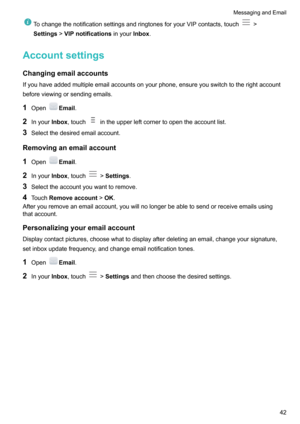 Page 47TochangethenotificationsettingsandringtonesforyourVIPcontacts,touch!
Settings !VIPnotifications inyourInbox.
Accountsettings
Changingemailaccounts
Ifyouhaveaddedmultipleemailaccountsonyourphone,ensureyouswitchtotherightaccount beforeviewingorsendingemails.
1 Open
Email .
2 Inyour Inbox,touch
intheupperleftcornertoopentheaccountlist.
3 Selectthedesiredemailaccount.
Removinganemailaccount 1 Open
Email .
2 Inyour Inbox,touch
!Settings ....