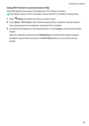 Page 73UsingWi-FiDirecttosendandreceivefilesSharefilesbetweentwodevicesbyestablishingaWi-FiDirectconnection.
ThisfeaturerequiresaWi-Ficonnection.EnsurethatWi-Fiisenabledonbothdevices.
1 OpenGallery andselectthepictureyouwanttosend.
2 Touch Share!Wi-FiDirect .Waituntilthereceivingdeviceisdetected,andthenselectit.
Ifthereceivingdeviceisnotdetected,checkthatWi-Fiisenabled.
3 Apromptwillbedisplayedonthereceivingdevice.Touch...