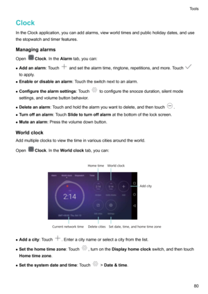 Page 85ClockIntheClockapplication,youcanaddalarms,viewworldtimesandpublicholidaydates,andusethestopwatchandtimerfeatures.
Managingalarms
Open
Clock .Inthe Alarmtab,youcan:
z Addanalarm :Touch
andsetthealarmtime,ringtone,repetitions,andmore.Touch
toapply.
z Enableordisableanalarm :Touchtheswitchnexttoanalarm.
z Configurethealarmsettings :Touch
toconfigurethesnoozeduration,silentmode
settings,andvolumebuttonbehavior.
z Deleteanalarm...