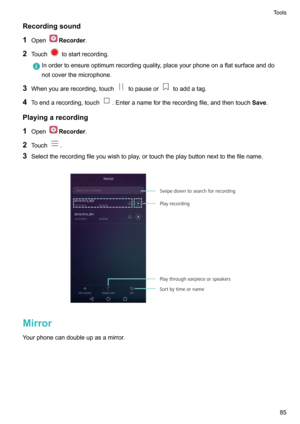 Page 90Recordingsound
1 Open
Recorder .
2 Touch
tostartrecording.
Inordertoensureoptimumrecordingquality,placeyourphoneonaflatsurfaceanddo
notcoverthemicrophone.
3 Whenyouarerecording,touchtopauseortoaddatag.
4 Toendarecording,touch
.Enteranamefortherecordingfile,andthentouch Save.
Playingarecording 1 Open
Recorder .
2 Touch
.
3 Selecttherecordingfileyouwishtoplay,ortouchtheplaybuttonnexttothefilename.

Mirror
