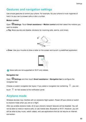 Page 95GesturesandnavigationsettingsUsesimplegesturestocontrolyourphone.Forexample,flipyourphonetomuteringtonesor
holdittoyoureartoanswercallsordialanumber.
Motioncontrol
Open
Settings .TouchSmartassistance !Motioncontrol andthenselectthemotionsyou
wanttoenable.
z Flip :Mutesoundsanddisablevibrationsforincomingcalls,alarms,andtimers.

z Draw :Useyourknuckletodrawaletteronthescreenandlaunchapredefinedapplication.
...