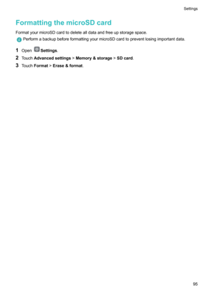 Page 100FormattingthemicroSDcard
FormatyourmicroSDcardtodeletealldataandfreeupstoragespace.
PerformabackupbeforeformattingyourmicroSDcardtopreventlosingimportantdata.
1 OpenSettings .
2 Touch Advancedsettings !Memory&storage !SDcard .
3 Touch Format !Erase&format .
Settings95   