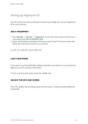 Page 11Setting up fingerprint ID
You can unlock your phone with just a touch of your finger. Set up your fingerprint 
ID for extra security.
ADD A FINGERPRINT
Tap  Settings  >  Security  >  Fingerprint . If you don’t have screen lock set up on 1. 
your phone, tap  SET UP SCREEN LOCK . 
Select which backup unlocking method you want to use for the lock screen and 2. 
follow the instructions shown on your phone.
Lock or unlock your phone
LOCK YOUR PHONE
If you want to avoid accidentally making a call when your...