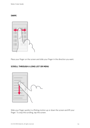 Page 13SWIPE
Place your finger on the screen and slide your finger in the direction you want.
SCROLL THROUGH A LONG LIST OR MENU
Slide your finger quickly in a flicking motion up or down the screen and lift your 
finger. To stop the scrolling, tap the screen.
Nokia 5 User Guide
© 2018 HMD Global Oy. All rights reserved.13 